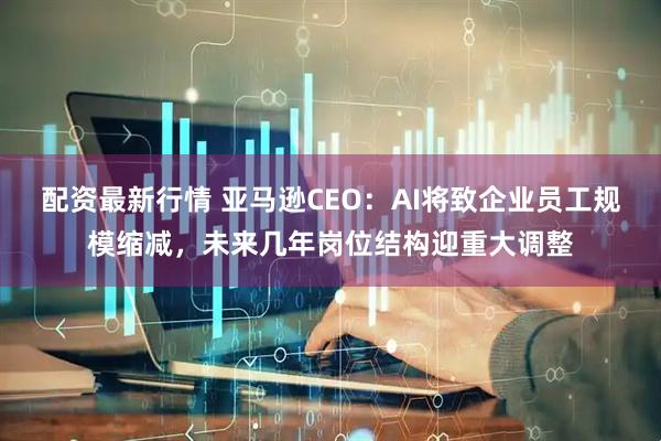 配资最新行情 亚马逊CEO：AI将致企业员工规模缩减，未来几年岗位结构迎重大调整