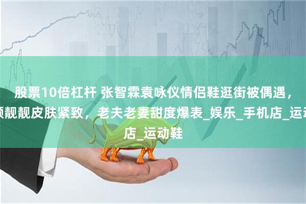 股票10倍杠杆 张智霖袁咏仪情侣鞋逛街被偶遇，素颜靓靓皮肤紧致，老夫老妻甜度爆表_娱乐_手机店_运动鞋
